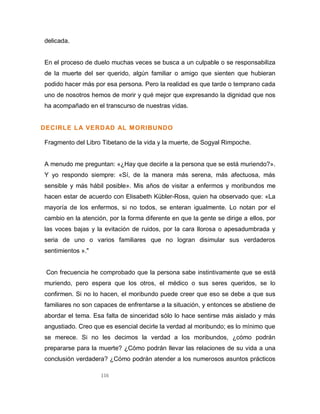 116
delicada.
En el proceso de duelo muchas veces se busca a un culpable o se responsabiliza
de la muerte del ser querido, algún familiar o amigo que sienten que hubieran
podido hacer más por esa persona. Pero la realidad es que tarde o temprano cada
uno de nosotros hemos de morir y qué mejor que expresando la dignidad que nos
ha acompañado en el transcurso de nuestras vidas.
DECIRLE LA VERDAD AL MORIBUNDO
Fragmento del Libro Tibetano de la vida y la muerte, de Sogyal Rimpoche.
A menudo me preguntan: «¿Hay que decirle a la persona que se está muriendo?».
Y yo respondo siempre: «Sí, de la manera más serena, más afectuosa, más
sensible y más hábil posible». Mis años de visitar a enfermos y moribundos me
hacen estar de acuerdo con Elisabeth Kübler-Ross, quien ha observado que: «La
mayoría de los enfermos, si no todos, se enteran igualmente. Lo notan por el
cambio en la atención, por la forma diferente en que la gente se dirige a ellos, por
las voces bajas y la evitación de ruidos, por la cara llorosa o apesadumbrada y
seria de uno o varios familiares que no logran disimular sus verdaderos
sentimientos »."
Con frecuencia he comprobado que la persona sabe instintivamente que se está
muriendo, pero espera que los otros, el médico o sus seres queridos, se lo
confirmen. Si no lo hacen, el moribundo puede creer que eso se debe a que sus
familiares no son capaces de enfrentarse a la situación, y entonces se abstiene de
abordar el tema. Esa falta de sinceridad sólo lo hace sentirse más aislado y más
angustiado. Creo que es esencial decirle la verdad al moribundo; es lo mínimo que
se merece. Si no les decimos la verdad a los moribundos, ¿cómo podrán
prepararse para la muerte? ¿Cómo podrán llevar las relaciones de su vida a una
conclusión verdadera? ¿Cómo podrán atender a los numerosos asuntos prácticos
 