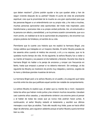 117
que deben resolver? ¿Cómo podrán ayudar a los que quedan atrás y han de
seguir viviendo después de su partida? Desde mi punto de vista de practicante
espiritual, creo que la proximidad de la muerte es una gran oportunidad para que
las personas lleguen a un entendimiento con su propia vida, y he visto a muchas,
muchas personas aprovechar esta oportunidad, del modo más inspirador, para
transformarse y acercarse más a su propia verdad profunda. Así, al comunicarle a
la persona con afecto y sensibilidad, y en la primera ocasión conveniente, que va a
morir pronto, en realidad se le da la oportunidad de prepararse y de encontrar sus
propios poderes de fortaleza y el sentido de su vida.
Permítame que le cuente una historia que me explicó la hermana Brigid, una
monja católica que trabajaba en un hospicio irlandés. El señor Murphy pasaba de
los sesenta años cuando el médico les anunció, a él y a su esposa, que no le
quedaba mucho tiempo de vida. Al día siguiente, la señora Murphy fue a visitar a
su marido al hospicio y se pasaron el día hablando y llorando. Durante tres días la
hermana Brigid vio hablar a la pareja de ancianos y romper con frecuencia en
llanto, hasta que empezó a pensar si no debería intervenir. Sin embargo, al día
siguiente los Murphy se mostraron de pronto muy relajados y serenos, cogidos de
la mano y dándose grandes muestras de ternura.
La hermana Brigid paró a la señora Murphy en el pasillo y le preguntó qué había
ocurrido entre los dos que justificara aquel cambio tan notable de comportamiento.
La señora Murphy le explicó que, al saber que su marido iba a morir, repasaron
todos los años que habían vivido juntos y les vinieron muchos recuerdos. Llevaban
casi cuarenta años casados, y naturalmente sintieron una enorme pena al pensar
y al hablar de todas las cosas que ya nunca más podrían hacer juntos. A
continuación, el señor Murphy redactó el testamento y escribió sus últimos
mensajes a sus hijos ya adultos. Todo ello resultó muy triste, pues se hacía difícil
dejar de aferrarse, pero siguieron adelante porque el señor Murphy quería terminar
bien su vida.
 