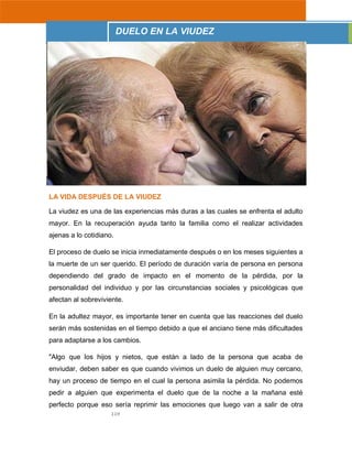 119
LA VIDA DESPUÉS DE LA VIUDEZ
La viudez es una de las experiencias más duras a las cuales se enfrenta el adulto
mayor. En la recuperación ayuda tanto la familia como el realizar actividades
ajenas a lo cotidiano.
El proceso de duelo se inicia inmediatamente después o en los meses siguientes a
la muerte de un ser querido. El período de duración varía de persona en persona
dependiendo del grado de impacto en el momento de la pérdida, por la
personalidad del individuo y por las circunstancias sociales y psicológicas que
afectan al sobreviviente.
En la adultez mayor, es importante tener en cuenta que las reacciones del duelo
serán más sostenidas en el tiempo debido a que el anciano tiene más dificultades
para adaptarse a los cambios.
"Algo que los hijos y nietos, que están a lado de la persona que acaba de
enviudar, deben saber es que cuando vivimos un duelo de alguien muy cercano,
hay un proceso de tiempo en el cual la persona asimila la pérdida. No podemos
pedir a alguien que experimenta el duelo que de la noche a la mañana esté
perfecto porque eso sería reprimir las emociones que luego van a salir de otra
DUELO EN LA VIUDEZ
 