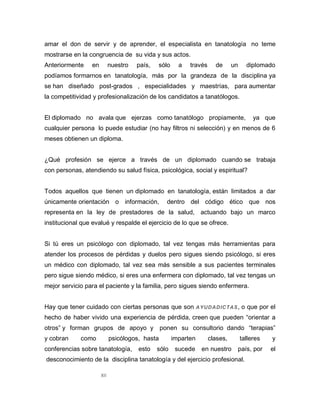 XII
amar el don de servir y de aprender, el especialista en tanatología no teme
mostrarse en la congruencia de su vida y sus actos.
Anteriormente en nuestro país, sólo a través de un diplomado
podíamos formarnos en tanatología, más por la grandeza de la disciplina ya
se han diseñado post-grados , especialidades y maestrías, para aumentar
la competitividad y profesionalización de los candidatos a tanatólogos.
El diplomado no avala que ejerzas como tanatólogo propiamente, ya que
cualquier persona lo puede estudiar (no hay filtros ni selección) y en menos de 6
meses obtienen un diploma.
¿Qué profesión se ejerce a través de un diplomado cuando se trabaja
con personas, atendiendo su salud física, psicológica, social y espiritual?
Todos aquellos que tienen un diplomado en tanatología, están limitados a dar
únicamente orientación o información, dentro del código ético que nos
representa en la ley de prestadores de la salud, actuando bajo un marco
institucional que evalué y respalde el ejercicio de lo que se ofrece.
Si tú eres un psicólogo con diplomado, tal vez tengas más herramientas para
atender los procesos de pérdidas y duelos pero sigues siendo psicólogo, si eres
un médico con diplomado, tal vez sea más sensible a sus pacientes terminales
pero sigue siendo médico, si eres una enfermera con diplomado, tal vez tengas un
mejor servicio para el paciente y la familia, pero sigues siendo enfermera.
Hay que tener cuidado con ciertas personas que son AYUDADICTAS, o que por el
hecho de haber vivido una experiencia de pérdida, creen que pueden “orientar a
otros” y forman grupos de apoyo y ponen su consultorio dando “terapias”
y cobran como psicólogos, hasta imparten clases, talleres y
conferencias sobre tanatología, esto sólo sucede en nuestro país, por el
desconocimiento de la disciplina tanatología y del ejercicio profesional.
 