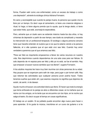 120
forma. Pueden salir como una enfermedad, como un exceso de trabajo o como
una depresión", advierte la sicóloga clínica Adriana Fornasini.
Es sano y aconsejable que cuando la pareja muera, la persona que queda viva la
llore por un tiempo. Es decir vaya al cementerio, si tiene una creencia religiosa o
ritual, lo haga; si tiene alguna prenda que lo ayude, que la tenga alado; si tiene
que estar triste, que esté, aconseja la especialista.
Pero, advierte que un duelo sano se extiende máximo hasta los dos años, si hay
síntomas de depresión a partir de ese tiempo, ese duelo es complicado y necesita
la intervención de un profesional terapeuta. El sicólogo o alguna persona cercana
tiene que hacerle entender al viudo/a que si es que le estaría viendo a la persona
fallecida, el o ella quisiera que el que está vivo sea feliz. Cuando hay amor
verdadero queremos que el que amamos sea feliz.
"Para ser feliz es importante empezarnos a llenar de varios recursos en nuestra
vida. Nos deprimimos cuando dependemos de una sola cosa para ser felices. Si
solo dependo de mi esposa para ser feliz y ella ya no está, se fue el sentido. Hay
que empezar a buscar nuevos sentidos que nos llenen", sugiere Fornasini.
A los adultos mayores les hace muy bien reunirse con otras personas de su edad.
Hay grupos que se organizan para salir de viaje, para jugar o par tomar café. Hay
que retomar las actividades que cualquier persona joven podría hacer. Todos
tenemos sueños que están ahí, que seamos mayores no significa que dejemos de
existir, de sentir, ni de desear.
Ayuda mucho el buscar una actividad diaria que llene. El hacer que toda la energía
que tenía enfocada en la pareja se abra a diferentes cosas: en la mañana que se
reúna con los amigos, en la tarde que se encuentre con los hijos, en la noche que
salga al teatro. Es decir ocupar el tiempo en cosas significativas.
El trabajo es un sostén. Si es jubilado puede encontrar algo nuevo para hacer o
para aprender. Si le gusta la música, inscribirse en un curso de guitarra o si le
 