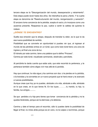 123
tercera etapa es la "Desorganización del mundo, desesperación y retraimiento".
Esta etapa puede durar hasta dos años. Se intensifica la pena y llanto. Y la cuarta
etapa se denomina de "Reestructuración del mundo, reorganización y sanación".
El anciano toma conciencia de la pérdida, acepta el vacío y lo incorpora como una
ausencia presente. Reaparece la paz, vuelve a sentir la calidez de quienes lo
rodean.
¿DÓNDE TE ENCUENTRO?
Suelta esa emoción que te atrapa, después de transitar tu dolor, es lo que te da
esa nueva posibilidad de sentido.
Posibilidad que se convierte en oportunidad si puedes ver que, al ingresar al
mundo de las pérdidas entras en un túnel, que como todo túnel tiene una zona de
ingreso y al final una zona de luz.
El tránsito por este camino, tiene una palabra que lo define “Proceso”.
Camina por este túnel, visualízate caminando, obsérvate y percíbete.
Al percibirte te darás cuenta que estás sola, que este recorrido te pertenece, y te
pertenece también cómo eliges vivir mas allá de tú perdida.
Hay que continuar, la vida sigue y los caminos son dos: o te pierdes en tu pérdida,
o la transitas y la conviertes en un nuevo proyecto que te hará crecer y te acercará
a nuevas posibilidades.
Aunque creas que hoy ya no puedes, abrázate a la vida, abrázate a ella, abrázate
en lo que crees, en lo que tienes fé. En los tuyos…………tu marido, tu hijo, tu
familia, tus amigos...........
Se que perdiste a tu hija pero tienes que tomar conciencia de tu pérdida y no te
quedes llorándola, porque así la eternizas y te detienes.
Camina y date el tiempo para el recorrido, sólo tú puedes darte la posibilidad de
llegar al final, no mires atrás porque es en vano, no te culpes o recrimines, porque
 