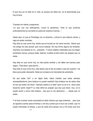 124
lo que hoy ya no está en tu vida, es porque así debe ser, es el aprendizaje que
hoy te toca.
Transita con calma y esperanza.
“Lo que una vez disfrutamos, nunca lo perdemos. Todo lo que amamos
profundamente se convierte en parte de nosotros mismos…”
Hasta aquí, lo que la Psicóloga me va diciendo, y ahora lo que todavía siento, y
sigo sin poder controlar:
Hay días en que como hoy, siento que el mundo se me viene encima.. Siento que
me ahogo de solo pensar que nunca estarás. No hay forma alguna de olvidarte,
mientras viva estarás en mi... presente.. Y busco objetos materiales que me hagan
extrañarte menos, porque duele, lastima, invalida el solo hecho de aceptar que no
estas.
Hay días en que como hoy, la vida pierde sentido y me faltan las fuerzas para
seguir.. Para llorar, para dormir..
Hay días en que como hoy, solo deseo que el día se acabe o ese ser superior me
lleve para poder abrazarte. Nada se compara a la intensidad de extrañarte.
Se que estas "ahí" o en algún lado, todos insisten que estas siempre
acompañándome, pero todavía no puedo sentirte!! Que tristeza me da estos días
en los que todos me dicen: "siempre estará a tu lado" pero no se si lo dicen para
hacerme sentir mejor?? Lo más difícil es aceptar que eso que dicen, hoy, no lo
puedo sentir y suma más tristeza... esa que no me abandona ..... desde que no
estas.
Y la furia muchas veces acompaña el dolor intenso que sigo sintiendo… pero que
se agudiza cuando pasa el tiempo y me doy cuenta que nunca vas a estar, que no
puedo retroceder el tiempo, y que de nada sirve pensar una y mil veces que hice
 