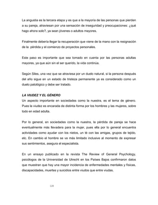 128
La angustia es la tercera etapa y es que a la mayoría de las personas que pierden
a su pareja, atraviesan por una sensación de inseguridad y preocupaciones: ¿qué
hago ahora solo?, ya sean jóvenes o adultos mayores.
Finalmente debería llegar la recuperación que viene de la mano con la resignación
de la pérdida y el comienzo de proyectos personales.
Este paso es importante que sea tomado en cuenta por las personas adultas
mayores, ya que aún sin el ser querido, la vida continúa.
Según Siles, una vez que se atraviesa por un duelo natural, si la persona después
del año sigue en un estado de tristeza permanente ya es considerado como un
duelo patológico y debe ser tratado.
LA VIUDEZ Y EL GÉNERO
Un aspecto importante en sociedades como la nuestra, es el tema de género.
Pues la viudez es encarada de distinta forma por los hombres y las mujeres, sobre
todo en edad adulta.
Por lo general, en sociedades como la nuestra, la pérdida de pareja se hace
eventualmente más llevadera para la mujer, pues ella por lo general encuentra
actividades como ayudar con los nietos, un té con las amigas, grupos de tejido,
etc. En cambio el hombre se ve más limitado inclusive al momento de expresar
sus sentimientos, asegura el especialista.
En un ensayo publicado en la revista The Review of General Psychology,
psicólogos de la Universidad de Utrecht en los Países Bajos confirmaron datos
que muestran que hay una mayor incidencia de enfermedades mentales y físicas,
discapacidades, muertes y suicidios entre viudos que entre viudas.
 