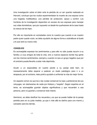 129
Una investigación sobre el dolor ante la pérdida de un ser querido realizada en
Harvard, concluye que los viudos experimentaban la muerte de una esposa como
una tragedia multifacética, una pérdida de protección, apoyo y confort. Los
hombres de la investigación dependían en exceso de sus esposas para manejar
sus vidas domésticas, que por supuesto va desde los quehaceres de la casa hasta
la crianza de los hijos.
Por ello es importante en sociedades como la nuestra que cuando si es nuestro
padre quien queda viudo, se debe ayudarlo de alguna forma a sobrellevar el duelo
y lo que será su nueva vida.
CONSEJOS
Es aconsejable expresar los sentimientos y para ello no sólo puede recurrir a su
familia y a sus amigos de toda la vida, sino a nuevos espacios donde hay gente
con los mismos sentimientos, siempre y cuando no sea un grupo negativo que por
el contrario pueda llevarlo a estar más deprimido.
Acudir a un especialista en cuanto pierde a su pareja está bien, no
necesariamente debe esperar a padecer un duelo patológico para ir a un
terapeuta; por el contrario, éste podría ayudarlo a enfrentar la vida de mejor forma.
Un aspecto común es que los o las viudas conservan la ropa y pertenencia de sus
cónyuges, sin deshacerse de nada por tristeza y “respeto”. Según expertos en el
tema, es aconsejable guardar objetos significativos y que recuerden a esa
persona, pero no guardar y conservar todo intacto.
Asimismo, se debe dosificar los recuerdos y es que se puede hablar de la pareja
perdida pero en su justa medida, ya que ir más allá es dañino para uno mismo y
cansador para los demás.
 