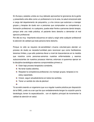 XIII
En Europa y estados unidos es muy delicado aprovechar la ignorancia de la gente
y presentarte ante ellos como un profesional si no lo eres, la salud emocional está
a cargo del departamento de psiquiatría, y a los únicos que autorizan a manejar
grupos y terapias de duelo son a personas que comprueben su competencia y
formación profesional, no cualquiera, puede estar frente a personas dando terapia,
porque ante una mala práctica, el paciente tiene derecho a demandar el mal
ejercicio profesional.
Por ello es muy importante educarnos en salud y exigir ante cualquier profesional
la atención de calidad que toda persona tiene derecho.
Porque no sólo se requiere de sensibilidad o buena voluntad para atender un
proceso de duelo; se necesita humildad, para reconocer que como facilitadores
tenemos límites y que sólo podemos llevar a nivel de trascendencia en la medida
que nosotros como personas sanemos nuestras enfermedades y seamos
autoconscientes de nuestros procesos internos, entonces sí queremos ejercer en
la disciplina tanatológica estamos comprometidos primero a:
Estar bajo proceso terapéutico constante,
No tener duelos abiertos.
Respetar la competencia profesional, (no manejar grupos, terapias) si no
estoy capacitado.
Crecer, seguir actualizándome en todos los sentidos.
Tener un sentido de vida de plenitud
Ya se está creando un organismo que va a regular nuestra práctica por disposición
de la OMS, y esto va a ser que los que verdaderamente tengan la vocación para la
tanatología, tomen la especialización, con el objetivo principal de incrementar la
calidad de atención en salud.
 