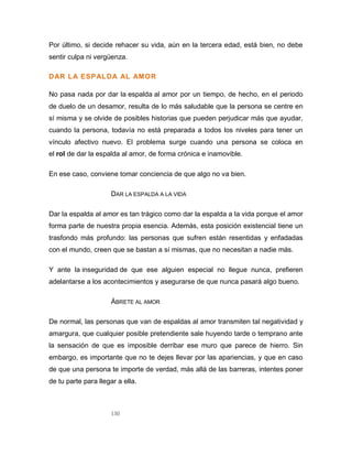 130
Por último, si decide rehacer su vida, aún en la tercera edad, está bien, no debe
sentir culpa ni vergüenza.
DAR LA ESPALDA AL AMOR
No pasa nada por dar la espalda al amor por un tiempo, de hecho, en el periodo
de duelo de un desamor, resulta de lo más saludable que la persona se centre en
sí misma y se olvide de posibles historias que pueden perjudicar más que ayudar,
cuando la persona, todavía no está preparada a todos los niveles para tener un
vínculo afectivo nuevo. El problema surge cuando una persona se coloca en
el rol de dar la espalda al amor, de forma crónica e inamovible.
En ese caso, conviene tomar conciencia de que algo no va bien.
DAR LA ESPALDA A LA VIDA
Dar la espalda al amor es tan trágico como dar la espalda a la vida porque el amor
forma parte de nuestra propia esencia. Además, esta posición existencial tiene un
trasfondo más profundo: las personas que sufren están resentidas y enfadadas
con el mundo, creen que se bastan a sí mismas, que no necesitan a nadie más.
Y ante la inseguridad de que ese alguien especial no llegue nunca, prefieren
adelantarse a los acontecimientos y asegurarse de que nunca pasará algo bueno.
ÁBRETE AL AMOR
De normal, las personas que van de espaldas al amor transmiten tal negatividad y
amargura, que cualquier posible pretendiente sale huyendo tarde o temprano ante
la sensación de que es imposible derribar ese muro que parece de hierro. Sin
embargo, es importante que no te dejes llevar por las apariencias, y que en caso
de que una persona te importe de verdad, más allá de las barreras, intentes poner
de tu parte para llegar a ella.
 