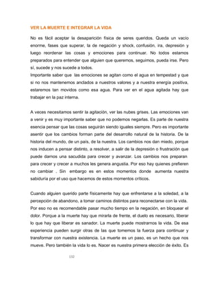 132
VER LA MUERTE E INTEGRAR LA VIDA
No es fácil aceptar la desaparición física de seres queridos. Queda un vacío
enorme, fases que superar, la de negación y shock, confusión, ira, depresión y
luego reordenar las cosas y emociones para continuar. No todos estamos
preparados para entender que alguien que queremos, seguimos, pueda irse. Pero
sí, sucede y nos sucede a todos.
Importante saber que las emociones se agitan como el agua en tempestad y que
si no nos mantenemos anclados a nuestros valores y a nuestra energía positiva,
estaremos tan movidos como esa agua. Para ver en el agua agitada hay que
trabajar en la paz interna.
A veces necesitamos sentir la agitación, ver las nubes grises. Las emociones van
a venir y es muy importante saber que no podemos negarlas. Es parte de nuestra
esencia pensar que las cosas seguirán siendo iguales siempre. Pero es importante
asentir que los cambios forman parte del desarrollo natural de la historia. De la
historia del mundo, de un país, de la nuestra. Los cambios nos dan miedo, porque
nos inducen a pensar distinto, a resolver, a salir de la depresión o frustración que
puede darnos una sacudida para crecer y avanzar. Los cambios nos preparan
para crecer y crecer a muchos les genera angustia. Por eso hay quienes prefieren
no cambiar . Sin embargo es en estos momentos donde aumenta nuestra
sabiduría por el uso que hacemos de estos momentos críticos.
Cuando alguien querido parte físicamente hay que enfrentarse a la soledad, a la
percepción de abandono, a tomar caminos distintos para reconectarse con la vida.
Por eso no es recomendable pasar mucho tiempo en la negación, en bloquear el
dolor. Porque a la muerte hay que mirarla de frente, el duelo es necesario, liberar
lo que hay que liberar es sanador. La muerte puede mostrarnos la vida. De esa
experiencia pueden surgir otras de las que tomemos la fuerza para continuar y
transformar con nuestra existencia. La muerte es un paso, es un hecho que nos
mueve. Pero también la vida lo es. Nacer es nuestra primera elección de éxito. Es
 