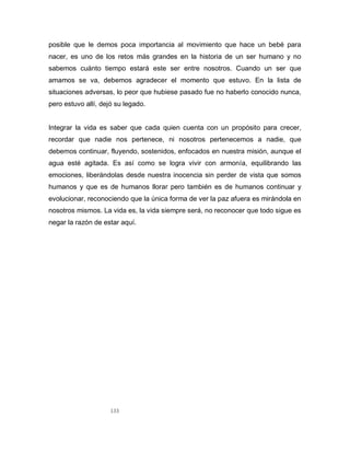 133
posible que le demos poca importancia al movimiento que hace un bebé para
nacer, es uno de los retos más grandes en la historia de un ser humano y no
sabemos cuánto tiempo estará este ser entre nosotros. Cuando un ser que
amamos se va, debemos agradecer el momento que estuvo. En la lista de
situaciones adversas, lo peor que hubiese pasado fue no haberlo conocido nunca,
pero estuvo allí, dejó su legado.
Integrar la vida es saber que cada quien cuenta con un propósito para crecer,
recordar que nadie nos pertenece, ni nosotros pertenecemos a nadie, que
debemos continuar, fluyendo, sostenidos, enfocados en nuestra misión, aunque el
agua esté agitada. Es así como se logra vivir con armonía, equilibrando las
emociones, liberándolas desde nuestra inocencia sin perder de vista que somos
humanos y que es de humanos llorar pero también es de humanos continuar y
evolucionar, reconociendo que la única forma de ver la paz afuera es mirándola en
nosotros mismos. La vida es, la vida siempre será, no reconocer que todo sigue es
negar la razón de estar aquí.
 