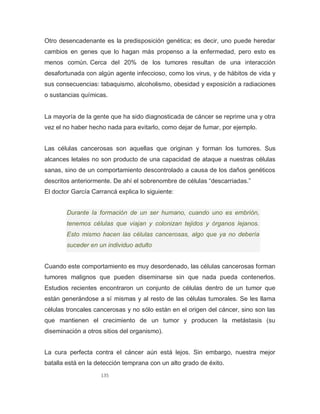 135
Otro desencadenante es la predisposición genética; es decir, uno puede heredar
cambios en genes que lo hagan más propenso a la enfermedad, pero esto es
menos común. Cerca del 20% de los tumores resultan de una interacción
desafortunada con algún agente infeccioso, como los virus, y de hábitos de vida y
sus consecuencias: tabaquismo, alcoholismo, obesidad y exposición a radiaciones
o sustancias químicas.
La mayoría de la gente que ha sido diagnosticada de cáncer se reprime una y otra
vez el no haber hecho nada para evitarlo, como dejar de fumar, por ejemplo.
Las células cancerosas son aquellas que originan y forman los tumores. Sus
alcances letales no son producto de una capacidad de ataque a nuestras células
sanas, sino de un comportamiento descontrolado a causa de los daños genéticos
descritos anteriormente. De ahí el sobrenombre de células “descarriadas.”
El doctor García Carrancá explica lo siguiente:
Durante la formación de un ser humano, cuando uno es embrión,
tenemos células que viajan y colonizan tejidos y órganos lejanos.
Esto mismo hacen las células cancerosas, algo que ya no debería
suceder en un individuo adulto
Cuando este comportamiento es muy desordenado, las células cancerosas forman
tumores malignos que pueden diseminarse sin que nada pueda contenerlos.
Estudios recientes encontraron un conjunto de células dentro de un tumor que
están generándose a sí mismas y al resto de las células tumorales. Se les llama
células troncales cancerosas y no sólo están en el origen del cáncer, sino son las
que mantienen el crecimiento de un tumor y producen la metástasis (su
diseminación a otros sitios del organismo).
La cura perfecta contra el cáncer aún está lejos. Sin embargo, nuestra mejor
batalla está en la detección temprana con un alto grado de éxito.
 