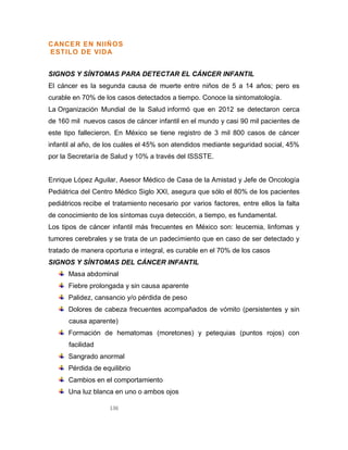 136
CANCER EN NIlÑOS
ESTILO DE VIDA
SIGNOS Y SÍNTOMAS PARA DETECTAR EL CÁNCER INFANTIL
El cáncer es la segunda causa de muerte entre niños de 5 a 14 años; pero es
curable en 70% de los casos detectados a tiempo. Conoce la sintomatología.
La Organización Mundial de la Salud informó que en 2012 se detectaron cerca
de 160 mil nuevos casos de cáncer infantil en el mundo y casi 90 mil pacientes de
este tipo fallecieron. En México se tiene registro de 3 mil 800 casos de cáncer
infantil al año, de los cuáles el 45% son atendidos mediante seguridad social, 45%
por la Secretaría de Salud y 10% a través del ISSSTE.
Enrique López Aguilar, Asesor Médico de Casa de la Amistad y Jefe de Oncología
Pediátrica del Centro Médico Siglo XXI, asegura que sólo el 80% de los pacientes
pediátricos recibe el tratamiento necesario por varios factores, entre ellos la falta
de conocimiento de los síntomas cuya detección, a tiempo, es fundamental.
Los tipos de cáncer infantil más frecuentes en México son: leucemia, linfomas y
tumores cerebrales y se trata de un padecimiento que en caso de ser detectado y
tratado de manera oportuna e integral, es curable en el 70% de los casos
SIGNOS Y SÍNTOMAS DEL CÁNCER INFANTIL
Masa abdominal
Fiebre prolongada y sin causa aparente
Palidez, cansancio y/o pérdida de peso
Dolores de cabeza frecuentes acompañados de vómito (persistentes y sin
causa aparente)
Formación de hematomas (moretones) y petequias (puntos rojos) con
facilidad
Sangrado anormal
Pérdida de equilibrio
Cambios en el comportamiento
Una luz blanca en uno o ambos ojos
 