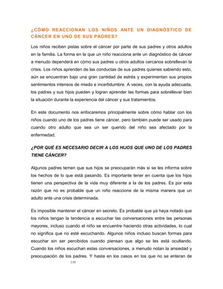 138
¿CÓMO REACCIONAN LOS NIÑOS ANTE UN DIAGNÓSTICO DE
CÁNCER EN UNO DE SUS PADRES?
Los niños reciben pistas sobre el cáncer por parte de sus padres y otros adultos
en la familia. La forma en la que un niño reacciona ante un diagnóstico de cáncer
a menudo dependerá en cómo sus padres u otros adultos cercanos sobrellevan la
crisis. Los niños aprenden de las conductas de sus padres quienes sabiendo esto,
aún se encuentran bajo una gran cantidad de estrés y experimentan sus propios
sentimientos intensos de miedo e incertidumbre. A veces, con la ayuda adecuada,
los padres y sus hijos pueden y logran aprender las formas para sobrellevar bien
la situación durante la experiencia del cáncer y sus tratamientos.
En este documento nos enfocaremos principalmente sobre cómo hablar con los
niños cuando uno de los padres tiene cáncer, pero también puede ser usado para
cuando otro adulto que sea un ser querido del niño sea afectado por la
enfermedad.
¿POR QUÉ ES NECESARIO DECIR A LOS HIJOS QUE UNO DE LOS PADRES
TIENE CÁNCER?
Algunos padres temen que sus hijos se preocuparán más si se les informa sobre
los hechos de lo que está pasando. Es importante tener en cuenta que los hijos
tienen una perspectiva de la vida muy diferente a la de los padres. Es por esta
razón que no es probable que un niño reaccione de la misma manera que un
adulto ante una crisis determinada.
Es imposible mantener el cáncer en secreto. Es probable que ya haya notado que
los niños tengan la tendencia a escuchar las conversaciones entre las personas
mayores, incluso cuando el niño se encuentre haciendo otras actividades, lo cual
no significa que no esté escuchando. Algunos niños incluso buscan formas para
escuchar sin ser percibidos cuando piensan que algo se les está ocultando.
Cuando los niños escuchan estas conversaciones, a menudo notan la ansiedad y
preocupación de los padres. Y hasta en los casos en los que no se enteran de
 
