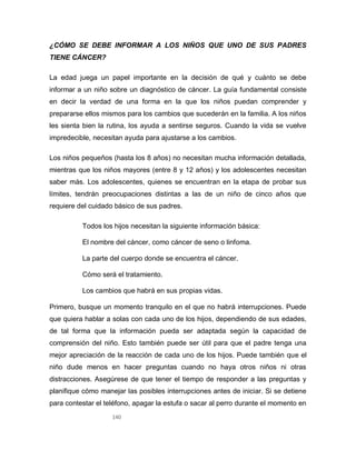 140
¿CÓMO SE DEBE INFORMAR A LOS NIÑOS QUE UNO DE SUS PADRES
TIENE CÁNCER?
La edad juega un papel importante en la decisión de qué y cuánto se debe
informar a un niño sobre un diagnóstico de cáncer. La guía fundamental consiste
en decir la verdad de una forma en la que los niños puedan comprender y
prepararse ellos mismos para los cambios que sucederán en la familia. A los niños
les sienta bien la rutina, los ayuda a sentirse seguros. Cuando la vida se vuelve
impredecible, necesitan ayuda para ajustarse a los cambios.
Los niños pequeños (hasta los 8 años) no necesitan mucha información detallada,
mientras que los niños mayores (entre 8 y 12 años) y los adolescentes necesitan
saber más. Los adolescentes, quienes se encuentran en la etapa de probar sus
límites, tendrán preocupaciones distintas a las de un niño de cinco años que
requiere del cuidado básico de sus padres.
Todos los hijos necesitan la siguiente información básica:
El nombre del cáncer, como cáncer de seno o linfoma.
La parte del cuerpo donde se encuentra el cáncer.
Cómo será el tratamiento.
Los cambios que habrá en sus propias vidas.
Primero, busque un momento tranquilo en el que no habrá interrupciones. Puede
que quiera hablar a solas con cada uno de los hijos, dependiendo de sus edades,
de tal forma que la información pueda ser adaptada según la capacidad de
comprensión del niño. Esto también puede ser útil para que el padre tenga una
mejor apreciación de la reacción de cada uno de los hijos. Puede también que el
niño dude menos en hacer preguntas cuando no haya otros niños ni otras
distracciones. Asegúrese de que tener el tiempo de responder a las preguntas y
planifique cómo manejar las posibles interrupciones antes de iniciar. Si se detiene
para contestar el teléfono, apagar la estufa o sacar al perro durante el momento en
 