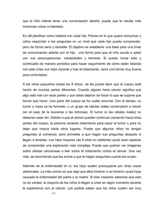 141
que el niño intenta tener una conversación abierta, puede que le resulte más
incómodo volver a intentarlo.
Es útil planificar cómo hablará con cada hijo. Piense en lo que quiere comunicar y
cómo responder a las preguntas en un nivel que cada hijo pueda comprender,
pero de forma seria y sensible. El objetivo es establecer una base para una línea
de comunicación abierta con el hijo: una forma para que el niño acuda a usted
con sus preocupaciones, necesidades y temores. Si puede iniciar esto y
continuarlo de manera periódica para hacer seguimiento de cómo están lidiando
con esta crisis sus hijos durante y tras el tratamiento, sería una forma muy buena
para confortarlos.
A los niños pequeños (hasta los 8 años) se les puede decir que el cuerpo está
hecho de muchas partes diferentes. Cuando alguien tiene cáncer significa que
algo está mal con esas partes y que éstas dejaron de hacer lo que se supone que
tenían que hacer. Una parte del cuerpo se ha vuelto anormal. Con el tiempo, un
tumor o masa se ha formado, o un grupo de células malas comenzaron a crecer
(en el caso de la leucemia o los linfomas). El tumor (o las células malas) no
deberían estar ahí. Debido a que el cáncer pueden continuar creciendo hacia otras
partes del cuerpo, la persona necesita tratamiento para sacar el tumor o para no
dejar que crezca hacia otros lugares. Puede que algunos niños no tengan
preguntas al comienzo, pero anímeles a que hagan sus preguntas después si
llegan a tenerlas. Los hijos mayores (de 8 años en adelante) quizá sean capaces
de comprender una explicación más compleja. Puede que quieran ver imágenes
sobre células cancerosas o leer sobre el tratamiento contra el cáncer. Una vez
más, se recomienda que les anime a que le hagan preguntas cuando les surjan.
Además de la enfermedad en sí, los hijos suelen preocuparse por otras cosas
adicionales. La más común es que algo que ellos hicieron o no hicieron quizá haya
causado la enfermedad del padre o la madre. Si bien nosotros sabemos que esto
no es verdad, la mayoría de los niños lo llegan a creer en algún momento durante
la experiencia con el cáncer. Los padres saben que los niños suelen ser muy
 