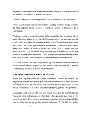 143
No puede uno contagiarse de cáncer como si fuera una gripe; que no pasa nada al
dar un beso y un abrazo a la persona con cáncer.
La familia participará en conjunto para lidiar con la enfermedad y su tratamiento.
Incluso cuando el padre con la enfermedad no pueda pasar tanto tiempo con ellos,
los hijos seguirán siendo queridos y atendidos durante el transcurso de la
enfermedad.
Puede que requiera recordar lo anterior de forma repetida. Más importante aún, el
padre y los otros adultos en la vida del niño pueden ser un ejemplo para recordar
al niño cómo sobrellevar la situación también. Los niños consiguen pistas sobre
cómo usted y los demás se comportan a su alrededor, por lo que si notan que un
adulto evita abrazar al padre enfermo como solía hacerlo, puede que esto
preocupe al niño. O si los adultos están apresurados y no hablan con los niños de
la misma manera gentil que antes, puede que piensen que están enojados con
ellos y que éstos se culpen de alguna manera por la enfermedad del padre.
Los niños también requieren comprender algunos términos básicos sobre el
cáncer. Hemos definido algunos de los términos más comunes en la sección
"Términos que describen el cáncer y su tratamiento".
¿DEBERÍA ESPERAR QUE MI HIJO SE ALTERE?
Puede que algunos niños se alteren demasiado cuando se enteran del
diagnóstico, mientras que puede que otros actúen como si nada malo estuviese
ocurriendo. La meta es ofrecerle al niño un punto de vista balanceado. El niño
deberá entender que el cáncer es una enfermedad seria, pero no sin esperanza.
La reacción emocional del niño ante esta noticia dependerá de muchos factores,
incluyendo cómo se le presente la información y la experiencia que tenga el niño
con enfermedades. Es importante que los padres escojan un momento para hablar
con sus hijos cuando se sientan bastante calmados. En familias con ambos
 