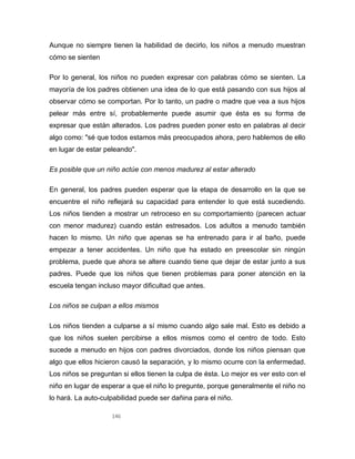 146
Aunque no siempre tienen la habilidad de decirlo, los niños a menudo muestran
cómo se sienten
Por lo general, los niños no pueden expresar con palabras cómo se sienten. La
mayoría de los padres obtienen una idea de lo que está pasando con sus hijos al
observar cómo se comportan. Por lo tanto, un padre o madre que vea a sus hijos
pelear más entre sí, probablemente puede asumir que ésta es su forma de
expresar que están alterados. Los padres pueden poner esto en palabras al decir
algo como: "sé que todos estamos más preocupados ahora, pero hablemos de ello
en lugar de estar peleando".
Es posible que un niño actúe con menos madurez al estar alterado
En general, los padres pueden esperar que la etapa de desarrollo en la que se
encuentre el niño reflejará su capacidad para entender lo que está sucediendo.
Los niños tienden a mostrar un retroceso en su comportamiento (parecen actuar
con menor madurez) cuando están estresados. Los adultos a menudo también
hacen lo mismo. Un niño que apenas se ha entrenado para ir al baño, puede
empezar a tener accidentes. Un niño que ha estado en preescolar sin ningún
problema, puede que ahora se altere cuando tiene que dejar de estar junto a sus
padres. Puede que los niños que tienen problemas para poner atención en la
escuela tengan incluso mayor dificultad que antes.
Los niños se culpan a ellos mismos
Los niños tienden a culparse a sí mismo cuando algo sale mal. Esto es debido a
que los niños suelen percibirse a ellos mismos como el centro de todo. Esto
sucede a menudo en hijos con padres divorciados, donde los niños piensan que
algo que ellos hicieron causó la separación, y lo mismo ocurre con la enfermedad.
Los niños se preguntan si ellos tienen la culpa de ésta. Lo mejor es ver esto con el
niño en lugar de esperar a que el niño lo pregunte, porque generalmente el niño no
lo hará. La auto-culpabilidad puede ser dañina para el niño.
 