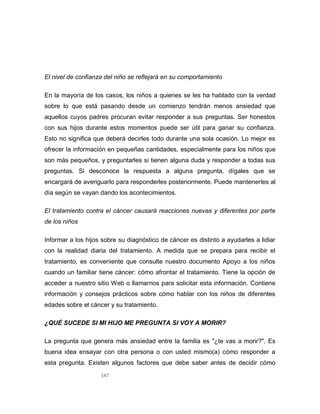 147
El nivel de confianza del niño se reflejará en su comportamiento
En la mayoría de los casos, los niños a quienes se les ha hablado con la verdad
sobre lo que está pasando desde un comienzo tendrán menos ansiedad que
aquellos cuyos padres procuran evitar responder a sus preguntas. Ser honestos
con sus hijos durante estos momentos puede ser útil para ganar su confianza.
Esto no significa que deberá decirles todo durante una sola ocasión. Lo mejor es
ofrecer la información en pequeñas cantidades, especialmente para los niños que
son más pequeños, y preguntarles si tienen alguna duda y responder a todas sus
preguntas. Si desconoce la respuesta a alguna pregunta, dígales que se
encargará de averiguarlo para responderles posteriormente. Puede mantenerles al
día según se vayan dando los acontecimientos.
El tratamiento contra el cáncer causará reacciones nuevas y diferentes por parte
de los niños
Informar a los hijos sobre su diagnóstico de cáncer es distinto a ayudarles a lidiar
con la realidad diaria del tratamiento. A medida que se prepara para recibir el
tratamiento, es conveniente que consulte nuestro documento Apoyo a los niños
cuando un familiar tiene cáncer: cómo afrontar el tratamiento. Tiene la opción de
acceder a nuestro sitio Web o llamarnos para solicitar esta información. Contiene
información y consejos prácticos sobre cómo hablar con los niños de diferentes
edades sobre el cáncer y su tratamiento.
¿QUÉ SUCEDE SI MI HIJO ME PREGUNTA SI VOY A MORIR?
La pregunta que genera más ansiedad entre la familia es "¿te vas a morir?". Es
buena idea ensayar con otra persona o con usted mismo(a) cómo responder a
esta pregunta. Existen algunos factores que debe saber antes de decidir cómo
 