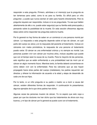 148
responder a esta pregunta. Primero, admítase a sí mismo(a) que la pregunta es
tan temerosa para usted, como lo es para su familia. Es difícil para un niño
preguntar, y puede que nunca sientan el valor para hacerlo directamente. Pero la
pregunta requiere ser respondida, incluso si no es preguntada. Ya sea que hablen
abiertamente de ello o no, puede estar seguro(a) que su familia está preocupada y
pensando sobre la posibilidad de la muerte. En esta sección ofrecemos algunas
ideas sobre cómo responder las preguntas sobre la muerte.
Por lo general no hay forma de saber en un comienzo si una persona morirá por
cáncer. La respuesta a esta pregunta depende sobre el tipo de cáncer, en qué
parte del cuerpo se ubica y en la respuesta del paciente al tratamiento. Incluso en
cánceres con malos pronósticos, la respuesta de una persona al tratamiento
puede variar. El cáncer es una enfermedad crónica y no siempre es mortal. Las
personas pueden vivir con cáncer por muchos años, incluso aquellos que puede
que con el tiempo sean la causa de su muerte. Para la mayoría de las personas,
esto significa que se están enfrentando a una probabilidad real de morir por el
cáncer en algún momento futuro. Mientras tanto, la familia deberá concentrarse en
cómo deben vivir con la enfermedad. Para los cánceres que ya sea hayan
propagado hacia otras partes del cuerpo (metástasis), los padres requerirán ser
directos y ofrecer la información de acuerdo a la edad y etapa de desarrollo de
cada uno de sus hijos.
Por lo tanto, si un niño pregunta si su padre o madre va a morir a causa del
cáncer, existen diferentes formas de responder. A continuación le presentamos
algunos ejemplos de lo que otros padres han dicho:
Algunas veces las personas mueren de cáncer. Yo no espero que esto vaya a
pasar por que los doctores me han dicho que los tratamientos de ahora son muy
buenos, y mi tipo de cáncer por lo general se puede curar con el tratamiento.
 