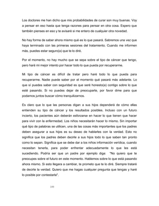 149
Los doctores me han dicho que mis probabilidades de curar son muy buenas. Voy
a pensar en eso hasta que tenga razones para pensar en otra cosa. Espero que
también pienses en eso y te avisaré si me entero de cualquier otra novedad.
No hay forma de saber ahora mismo qué es lo que pasará. Sabremos una vez que
haya terminado con las primeras sesiones del tratamiento. Cuando me informen
más, puedes estar seguro(a) que te lo diré.
Por el momento, no hay mucho que se sepa sobre el tipo de cáncer que tengo,
pero haré mi mejor intento por hacer todo lo que pueda por recuperarme.
Mi tipo de cáncer es difícil de tratar pero haré todo lo que pueda para
recuperarme. Nadie puede saber por el momento qué pasará más adelante. Lo
que sí puedes saber con seguridad es que seré honesto(a) contigo sobre lo que
esté pasando. Si no puedes dejar de preocuparte, por favor dime para que
podamos juntos buscar cómo tranquilizarnos.
Es claro que lo que las personas digan a sus hijos dependerá de cómo ellas
entienden su tipo de cáncer y los resultados posibles. Incluso con un futuro
incierto, los pacientes aún deberán esforzarse en hacer lo que tienen que hacer
para vivir con la enfermedad. Los niños necesitarán hacer lo mismo. Sin importar
qué tipo de palabras se utilicen, una de las cosas más importantes que los padres
deben asegurar a sus hijos es su deseo de hablarles con la verdad. Esto no
significa que los padres deben decirle a sus hijos todo lo que saben tan pronto
como lo sepan. Significa que se debe dar a los niños información verídica, cuando
necesitan tenerla, para poder enfrentar adecuadamente lo que les está
sucediendo. Podría ser que un padre por ejemplo diga: "No quiero que te
preocupes sobre el futuro en este momento. Hablemos sobre lo que está pasando
ahora mismo. Si esto llegara a cambiar, te prometo que te lo diré. Siempre trataré
de decirte la verdad. Quiero que me hagas cualquier pregunta que tengas y haré
lo posible por contestarla".
 