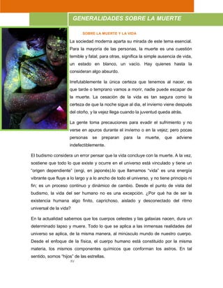 XV
SOBRE LA MUERTE Y LA VIDA
La sociedad moderna aparta su mirada de este tema esencial.
Para la mayoría de las personas, la muerte es una cuestión
temible y fatal; para otras, significa la simple ausencia de vida,
un estado en blanco, un vacío. Hay quienes hasta la
consideran algo absurdo.
Irrefutablemente la única certeza que tenemos al nacer, es
que tarde o temprano vamos a morir, nadie puede escapar de
la muerte. La cesación de la vida es tan segura como la
certeza de que la noche sigue al dia, el invierno viene después
del otoño, y la vejez llega cuando la juventud queda atrás.
La gente toma precauciones para evadir el sufrimiento y no
verse en apuros durante el invierno o en la vejez; pero pocas
personas se preparan para la muerte, que adviene
indefectiblemente.
El budismo considera un error pensar que la vida concluye con la muerte. A la vez,
sostiene que todo lo que existe y ocurre en el universo está vinculado y tiene un
“origen dependiente” (engi, en japonés).lo que llamamos “vida” es una energía
vibrante que fluye a lo largo y a lo ancho de todo el universo, y no tiene principio ni
fin; es un proceso continuo y dinámico de cambio. Desde el punto de vista del
budismo, la vida del ser humano no es una excepción. ¿Por qué ha de ser la
existencia humana algo finito, caprichoso, aislado y desconectado del ritmo
universal de la vida?
En la actualidad sabemos que los cuerpos celestes y las galaxias nacen, dura un
determinado lapso y muere. Todo lo que se aplica a las inmensas realidades del
universo se aplica, de la misma manera, al minúsculo mundo de nuestro cuerpo.
Desde el enfoque de la física, el cuerpo humano está constituido por la misma
materia, los mismos componentes químicos que conforman los astros. En tal
sentido, somos “hijos” de las estrellas.
GENERALIDADES SOBRE LA MUERTE
 