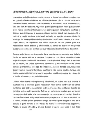 150
¿CÓMO PUEDO ASEGURARLE A MI HIJO QUE TODO SALDRÁ BIEN?
Los padres probablemente no pueden ofrecer el tipo de tranquilidad completa que
les gustaría ofrecer cuando se les informa que tienen cáncer, ya que nadie sabe
realmente en ese momento cómo responderá al tratamiento y que realmente todo
va a salir bien. No obstante, hay cosas que los padres pueden hacer que ayudarán
a sus hijos a sobrellevar la situación. Los padres pueden tranquilizar a sus hijos al
decirles que sin importar lo que pase, alguien siempre estará para cuidarlos. Si el
padre o la madre se siente enfermo(a), se harán los arreglos para que alguien le
sustituya. La preocupación más importante para los niños en cualquier edad es su
propio sentido de seguridad. Los niños dependen de sus padres para sus
necesidades físicas básicas y emocionales. El cáncer de alguno de los padres
puede hacer sentir a las familias que sus vidas están totalmente fuera de control.
Durante este tiempo, es importante darse cuenta que es probable que toda la
familia se sienta ansiosa e inestable. La persona con cáncer necesitará hacer
viajes al hospital o centro de tratamiento, puede que tome tiempo para ausentarse
de su trabajo, las tareas domésticas cambiarán y los miembros de la familia
sentirán (y mostrarán) todo tipo de emociones. A pesar de todo esto, los padres
deben tratar de mantener la vida de sus hijos lo más normal posible. Aunque esto
puede parecer difícil de lograr, por lo general es posible reorganizar las rutinas de
la familia, al menos por un periodo temporal.
Cuando hable sobre su diagnóstico y tratamiento, es buena idea que prepare a
sus hijos para el hecho de que se necesitarán hacer ciertos cambios en las rutinas
familiares. Los padres necesitarán pedir a otros que les sustituyan durante los
periodos activos del tratamiento. Tal vez un pariente se mudará por un tiempo
para ayudar si el padre o la madre necesita permanecer en el hospital. Quizá el
padre enfermo tiene amigos que se ofrecen para preparar por turnos las cenas de
la familia. Puede que un pariente o amigo se ofrezca para recoger al niño de la
escuela o para llevarle a sus clases de música o entrenamientos deportivos.
Acepte la ayuda ofrecida y procure buscar el apoyo que usted y sus hijos
 