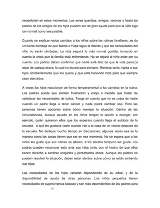 151
necesitarán en estos momentos. Los seres queridos, amigos, vecinos y hasta los
padres de los amigos de los hijos pueden ser de gran ayuda para que la vida siga
tan normal como sea posible.
Cuando se explican estos cambios a los niños sobre las rutinas familiares, se da
un fuerte mensaje de que Mamá o Papá sigue al mando y que las necesidades del
niño no serán olvidadas. La vida seguirá lo más normal posible, tomando en
cuenta la crisis que la familia está enfrentando. No se dejará al niño estar por su
cuenta. Los padres deben confirmar que nadie está feliz de que la vida parezca
estar de cabeza ahora, lo cual no durará para siempre. Mientras tanto, repita a sus
hijos constantemente que los quiere y que está haciendo todo para que siempre
sean atendidos.
A veces los hijos reaccionan de forma temperamental a los cambios en la rutina.
Los padres puede que sientan frustración y enojo a medida que tratan de
satisfacer las necesidades de todos. Tenga en cuenta que no es culpa de nadie
cuando un padre llega a tener cáncer y nada podrá cambiar eso. Pero las
personas tienen opciones sobre cómo manejar la situación. Dentro de las
circunstancias, busque aquello en los niños tengan la opción a escoger, por
ejemplo, quién quisieran ellos que los esperara cuando llega el autobús de la
escuela, o qué les gustaría vestir cuando van a la casa de un vecino después de
la escuela. No dedique mucho tiempo en discusiones, algunas veces esa es la
manera como las cosas tienen que ser en ese momento. No se espera que a los
niños les guste que sus rutinas se alteren, a los adultos tampoco les gusta. Los
padres pueden reconocer esto ante sus hijos junto con el hecho de que ellos
tienen derecho a sentirse enojados y perturbados ahora. Aunque los padres no
pueden resolver la situación, deben estar atentos sobre cómo se están sintiendo
sus hijos.
Las necesidades de los hijos variarán dependiendo de su edad, y de la
disponibilidad de ayuda de otras personas. Los niños pequeños tienen
necesidades de supervivencia básicas y son más dependientes de los padres para
 