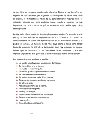 153
de sus hijos se comporta cuando están alterados. Debido a que los niños, en
especial los más pequeños, por lo general no son capaces de hablar sobre cómo
se sienten, lo demuestran a través de su comportamiento. Algunos niños se
retraerán, mientras que otros pudieran pelear, discutir y quejarse. Lo más
importante que debe observar es qué tan extremoso es el cambio y por cuánto
tiempo perdura.
La depresión infantil puede ser distinta a la depresión adulta. Por ejemplo, uno de
los signos más comunes de depresión en un niño consiste en un cambio del
comportamiento, tal como una repentina caída en su rendimiento escolar, o la
pérdida de amigos. La mayoría de los niños cuyo padre o madre tiene cáncer
tienen la capacidad de sobrellevar la situación, pero hay ocasiones en las que
sienten que es demasiado. Si un niño parece tener dificultades, puede que
implique un problema más grave que la esperada tristeza normal ante el cáncer.
Se requiere de ayuda adicional si un niño:
No puede sobrellevar sus sentimientos de tristeza.
Se siente triste todo el tiempo.
No puede sentirse tranquilo.
Reconoce que tiene pensamientos suicidas.
Se siente excesivamente irritable.
Se enfurece con mucha facilidad y rapidez.
Tiene cambios en sus resultados escolares.
Se retrae o aísla.
Actúa muy diferente de lo normal.
Tiene cambios de apetito.
Tiene poca energía.
Muestra menos interés en las actividades.
Tiene problemas para concentrarse.
Llora mucho.
Tiene dificultades para dormir.
 