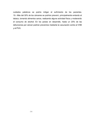 156
cuidados paliativos se podría mitigar el sufrimiento de los pacientes.
10.- Más del 30% de los cánceres se podrían prevenir, principalmente evitando el
tabaco, tomando alimentos sanos, realizando alguna actividad física y moderando
el consumo de alcohol. En los países en desarrollo, hasta un 20% de las
defunciones por cáncer podrían prevenirse mediante la vacunación contra el VHB
y el PVH.
 