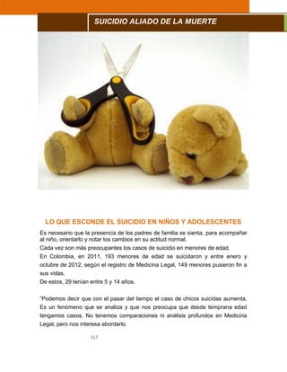 157
LO QUE ESCONDE EL SUICIDIO EN NIÑOS Y ADOLESCENTES
Es necesario que la presencia de los padres de familia se sienta, para acompañar
al niño, orientarlo y notar los cambios en su actitud normal.
Cada vez son más preocupantes los casos de suicidio en menores de edad.
En Colombia, en 2011, 193 menores de edad se suicidaron y entre enero y
octubre de 2012, según el registro de Medicina Legal, 149 menores pusieron fin a
sus vidas.
De estos, 29 tenían entre 5 y 14 años.
“Podemos decir que con el pasar del tiempo el caso de chicos suicidas aumenta.
Es un fenómeno que se analiza y que nos preocupa que desde temprana edad
tengamos casos. No tenemos comparaciones ni análisis profundos en Medicina
Legal, pero nos interesa abordarlo.
SUICIDIO ALIADO DE LA MUERTE
 