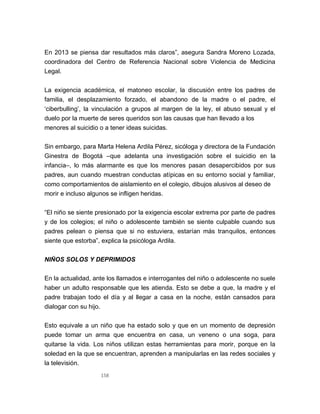158
En 2013 se piensa dar resultados más claros”, asegura Sandra Moreno Lozada,
coordinadora del Centro de Referencia Nacional sobre Violencia de Medicina
Legal.
La exigencia académica, el matoneo escolar, la discusión entre los padres de
familia, el desplazamiento forzado, el abandono de la madre o el padre, el
‘ciberbulling’, la vinculación a grupos al margen de la ley, el abuso sexual y el
duelo por la muerte de seres queridos son las causas que han llevado a los
menores al suicidio o a tener ideas suicidas.
Sin embargo, para Marta Helena Ardila Pérez, sicóloga y directora de la Fundación
Ginestra de Bogotá –que adelanta una investigación sobre el suicidio en la
infancia–, lo más alarmante es que los menores pasan desapercibidos por sus
padres, aun cuando muestran conductas atípicas en su entorno social y familiar,
como comportamientos de aislamiento en el colegio, dibujos alusivos al deseo de
morir e incluso algunos se infligen heridas.
“El niño se siente presionado por la exigencia escolar extrema por parte de padres
y de los colegios; el niño o adolescente también se siente culpable cuando sus
padres pelean o piensa que si no estuviera, estarían más tranquilos, entonces
siente que estorba”, explica la psicóloga Ardila.
NIÑOS SOLOS Y DEPRIMIDOS
En la actualidad, ante los llamados e interrogantes del niño o adolescente no suele
haber un adulto responsable que les atienda. Esto se debe a que, la madre y el
padre trabajan todo el día y al llegar a casa en la noche, están cansados para
dialogar con su hijo.
Esto equivale a un niño que ha estado solo y que en un momento de depresión
puede tomar un arma que encuentra en casa, un veneno o una soga, para
quitarse la vida. Los niños utilizan estas herramientas para morir, porque en la
soledad en la que se encuentran, aprenden a manipularlas en las redes sociales y
la televisión.
 