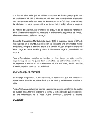 159
“Un niño de cinco años que, no conoce el concepto de muerte (porque para ellos
es como cerrar los ojos y despertar en otro sitio), que come pastillas o que pone
una mesa y una cuerda para morir, es porque lo vio en algún lugar y suele verlo en
la televisión. Lo hace porque está y se siente triste y solo”, afirma la sicóloga.
El Instituto de Medina Legal revela que en el 50,7% de los casos los menores de
edad utilizan como mecanismo de muerte el ahorcamiento, seguido de las caídas,
el envenenamiento y el arma de fuego.
Según la Organización Mundial de la Salud, OMS, la depresión causa el 96% de
los suicidios en el mundo. La depresión se considera una enfermedad mental
hereditaria, aunque el ambiente social y el familiar influyen en que un menor de
edad caiga en suma tristeza y como consecuencia surja el pensamiento de
muerte.
“Las enfermedades mentales se heredan, es decir, tienen un factor genético
importante, pero esto no quiere decir que los factores ambientales no influyan en
su origen o al menos en la exacerbación de sus síntomas”, señala Mauricio
Escobar, siquiatra de niños y adolescentes.
EL SUICIDIO SÍ SE PREVIENE
La sicóloga asegura que, lo más relevante, es comprender que con atención en
salud mental oportuna se puede evitar que los niños y adolescentes se quiten la
vida.
“Los niños buscan soluciones eternas a problemas que son transitorios, los cuales
se pueden tratar. Hay que explicar a la familia y en los colegios que el suicidio no
es una enfermedad: es la única muerte prevenible”, concluye la experta.
EN DATOS
 