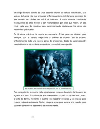 XVI
El cuerpo humano consta de unos sesenta billones de células individuales, y la
vida es la fuerza vital que armoniza el funcionamiento infinitamente complejo de
ese número de células tan difícil de concebir. A cada instante, cantidades
incalculables de ellas mueren y son reemplazadas por otras que nacen. En ese
nivel, cada uno de nosotros está experimentando diariamente los ciclos del
nacimiento y la muerte.
En términos prácticos, la muerte es necesaria. Si las personas vivieran para
siempre, con el tiempo empezaría a anhelar la muerte. Sin la muerte,
enfrentaríamos toda una nueva gama de problemas, desde la superpoblación
mundial hasta el hecho de tener que lidiar con un físico envejecido.
Por consiguiente, la muerte debe agradecerse como un beneficio, tanto como se
agradece la vida. El budismo ve a la muerte como un periodo de descanso, como
el acto de dormir, mediante el cual la vida recobrar energías y se prepara para
nuevos ciclos de existencia. No hay ninguna razón para temerle a la muerte, para
odiarla o para buscar desterrarla de nuestra mente.
La muerte da espacio a la renovación y a la regeneración.
 