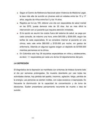 160
Según el Centro de Referencia Nacional sobre Violencia de Medicina Legal,
la tasa más alta de suicidio en jóvenes está en edades entre los 15 y 17
años, seguido de niños entre los 5 y los 14 años.
Regidos por la Ley 100, obtener una cita con especialista de salud mental
en las EPS, puede demorar más de 30 días. Así es más difícil la
intervención con un paciente que requiera atención inmediata.
Si la opción es asumir los costos fuera del sistema de salud, se paga por
cada consulta, de máximo una hora, entre $45.000 y $300.000, según las
tarifas de cada especialista. Si se considera internar al paciente en una
clínica, esto vale entre $80.000 y $120.000 por noche, sin gastos de
enfermería. Además en algunos lugares exigen un depósito de $3’000.000
mientras permanece en la clínica.
En Colombia solo hay 38 siquiatras especialistas en niños y adolescentes,
es decir, 1,1 especialista por cada uno de los 32 departamentos del país.
LA DEPRESIÓN
El diagnóstico de la depresión se manifiesta con síntomas de tristeza durante todo
el día por semanas prolongadas. Se muestra desinterés por casi todas las
actividades diarias, hay pérdida del apetito, insomnio, agitación, fatiga, pérdida de
la energía. Las personas se sienten inútiles, con culpa excesiva o inapropiada. Es
frecuente la disminución de la capacidad de concentración y de toma de
decisiones. Suelen presentarse pensamiento recurrente de muerte o idea de
suicidio
 