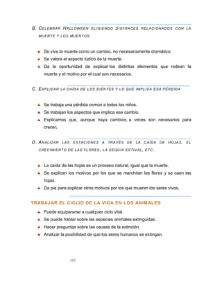 162
B. CELEBRAR HALLOWEEN ELIGIENDO DISFRACES RELACIONADOS CON LA
MUERTE Y LOS MUERTOS
Se vive la muerte como un cambio, no necesariamente dramático.
Se valora el aspecto lúdico de la muerte.
Da la oportunidad de explicar los distintos elementos que rodean la
muerte y el motivo por el cual son necesarios.
C. EXPLICAR LA CAÍDA DE LOS DIENTES Y LO QUE IMPLICA ESA PÉRDIDA
Se trabaja una pérdida común a todos los niños.
Se trabajan los aspectos que implica ese cambio.
Explicamos que, aunque haya cambios, a veces son necesarios para
crecer.
D. ANALIZAR LAS ESTACIONES A TRAVÉS DE LA CAÍDA DE HOJAS, EL
CRECIMIENTO DE LAS FLORES, LA SEQUÍA ESTIVAL, ETC.
La caída de las hojas es un proceso natural, igual que la muerte.
Se explican los motivos por los que se marchitan las flores y se caen las
hojas.
Da pie para explicar otros motivos por los que mueren los seres vivos.
TRABAJAR EL CICLIO DE LA VIDA EN LOS ANIMALES
Puede equipararse a cualquier ciclo vital.
Se puede hablar sobre las especies animales extinguidas.
Hacer preguntas sobre las causas de la extinción.
Analizar la posibilidad de que los seres humanos se extingan.
 