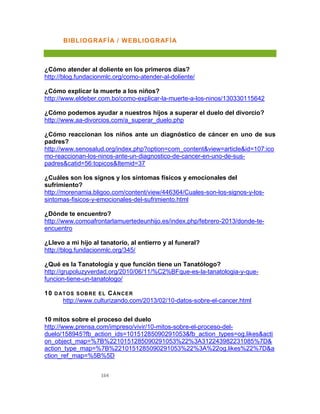 164
BIBLIOGRAFÍA / WEBLIOGRAFÍA
¿Cómo atender al doliente en los primeros días?
http://blog.fundacionmlc.org/como-atender-al-doliente/
¿Cómo explicar la muerte a los niños?
http://www.eldeber.com.bo/como-explicar-la-muerte-a-los-ninos/130330115642
¿Cómo podemos ayudar a nuestros hijos a superar el duelo del divorcio?
http://www.aa-divorcios.com/a_superar_duelo.php
¿Cómo reaccionan los niños ante un diagnóstico de cáncer en uno de sus
padres?
http://www.senosalud.org/index.php?option=com_content&view=article&id=107:ico
mo-reaccionan-los-ninos-ante-un-diagnostico-de-cancer-en-uno-de-sus-
padres&catid=56:topicos&Itemid=37
¿Cuáles son los signos y los síntomas físicos y emocionales del
sufrimiento?
http://morenamia.bligoo.com/content/view/446364/Cuales-son-los-signos-y-los-
sintomas-fisicos-y-emocionales-del-sufrimiento.html
¿Dónde te encuentro?
http://www.comoafrontarlamuertedeunhijo.es/index.php/febrero-2013/donde-te-
encuentro
¿Llevo a mi hijo al tanatorio, al entierro y al funeral?
http://blog.fundacionmlc.org/345/
¿Qué es la Tanatología y que función tiene un Tanatólogo?
http://grupoluzyverdad.org/2010/06/11/%C2%BFque-es-la-tanatologia-y-que-
funcion-tiene-un-tanatologo/
10 DATOS SOBRE EL CÁNCER
http://www.culturizando.com/2013/02/10-datos-sobre-el-cancer.html
10 mitos sobre el proceso del duelo
http://www.prensa.com/impreso/vivir/10-mitos-sobre-el-proceso-del-
duelo/158945?fb_action_ids=10151285090291053&fb_action_types=og.likes&acti
on_object_map=%7B%2210151285090291053%22%3A312243982231085%7D&
action_type_map=%7B%2210151285090291053%22%3A%22og.likes%22%7D&a
ction_ref_map=%5B%5D
 