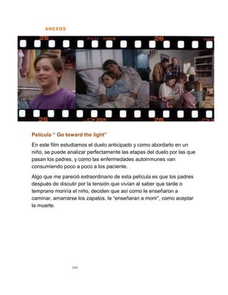 168
ANEXOS
Película “ Go toward the light”
En este film estudiamos el duelo anticipado y como abordarlo en un
niño, se puede analizar perfectamente las etapas del duelo por las que
pasan los padres, y como las enfermedades autoinmunes van
consumiendo poco a poco a los paciente.
Algo que me pareció extraordinario de esta película es que los padres
después de discutir por la tensión que vivían al saber que tarde o
temprano moriría el niño, deciden que así como le enseñaron a
caminar, amarrarse los zapatos, le “enseñaran a morir”, como aceptar
la muerte.
 