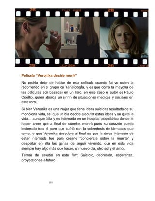 169
Película “Veronika decide morir”
No podría dejar de hablar de esta película cuando fui yo quien la
recomendó en el grupo de TanatologÍa, y es que como la mayoría de
las paliculas son basadas en un libro, en este caso el autor es Paulo
Coelho, quien aborda un sinfín de situaciones medicas y sociales en
este libro.
Si bien Veronika es una mujer que tiene ideas suicidas resultado de su
monótona vida, así que un dia decide ejecutar estas ideas y se quita la
vida… aunque falla y es internada en un hospital psiquiátrico donde le
hacen creer que a final de cuentas morirá pues su corazón quedo
lesionado tras el paro que sufrió con la sobredosis de fármacos que
tomo, lo que Veronika descubre al final es que la única intención de
estar internada fue para crearle “conciencia sobre la muerte” y
despertar en ella las ganas de seguir viviendo, que en esta vida
siempre hay algo más que hacer, un nuevo dia, otro sol y el amor.
Temas de estudio en este film: Suicidio, depresión, esperanza,
proyecciones a futuro.
 