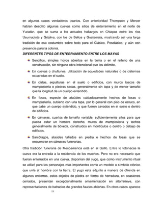 XX
en algunos casos verdaderos osarios. Con anterioridad Thompson y Mercer
habían descrito algunas cuevas como sitios de enterramiento en el norte de
Yucatán, que se suma a los actuales hallazgos en Chiapas entre los ríos
Usumacinta y Grijalva, con los de Belice y Guatemala, mostrando así una larga
tradición de esa costumbre sobre todo para el Clásico, Posclásico, y aún con
presencia para la colonia.
DIFERENTES TIPOS DE ENTERRAMIENTO ENTRE LOS MAYAS
Sencillos, simples hoyos abiertos en la tierra o en el relleno de una
construcción, sin ninguna obra intencional que los delimite.
En cuevas o chultunes, utilización de oquedades naturales o de cisternas
excavadas en el suelo.
En cistas, sepulturas en el suelo o edificios, con muros toscos de
mampostería o piedras secas, generalmente sin tapa y de menor tamaño
que la longitud de un cuerpo extendido.
En fosas, especie de ataúdes cuidadosamente hechos de losas o
mampostería, cubierto con una tapa, por lo general con piso de estuco, en
que cabe un cuerpo extendido, y que fueron cavados en el suelo o dentro
de edificios.
En cámaras, cuartos de tamaño variable, suficientemente altos para que
pueda estar un hombre derecho, muros de mampostería y techos
generalmente de bóveda, construidos en montículos o dentro o debajo de
edificios.
Sarcófagos, ataúdes tallados en piedra o hechos de losas que se
encuentran en cámaras funerarias.
Otra tradición funeraria de Mesoamérica está en el Golfo. Entre lo totonacas la
cueva era la entrada a la residencia de los muertos. Pero no era necesario que
fueran enterrados en una cueva, disponían del yugo, que como instrumento ritual
se utilizó para los personajes más importantes como un modelo o símbolo ctónico
que unía al hombre con la tierra. El yugo esta adjunto a manera de ofrenda en
algunos entierros, estos objetos de piedra en forma de herradura, en ocasiones
cerrados, presentan excepcionalmente ornamentación en altorrelieve, con
representaciones de batracios de grandes fauces abiertas. En otros casos aparece
 