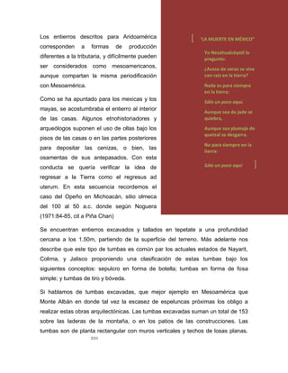 XXII
Los entierros descritos para Aridoamérica
corresponden a formas de producción
diferentes a la tributaria, y difícilmente pueden
ser considerados como mesoamericanos,
aunque compartan la misma periodificación
con Mesoamérica.
Como se ha apuntado para los mexicas y los
mayas, se acostumbraba el entierro al interior
de las casas. Algunos etnohistoriadores y
arqueólogos suponen el uso de ollas bajo los
pisos de las casas o en las partes posteriores
para depositar las cenizas, o bien, las
osamentas de sus antepasados. Con esta
conducta se quería verificar la idea de
regresar a la Tierra como el regresus ad
uterum. En esta secuencia recordemos el
caso del Opeño en Michoacán, sitio olmeca
del 100 al 50 a.c. donde según Noguera
(1971:84-85, cit a Piña Chan)
Se encuentran entierros excavados y tallados en tepetate a una profundidad
cercana a los 1.50m, partiendo de la superficie del terreno. Más adelante nos
describe que este tipo de tumbas es común par los actuales estados de Nayarit,
Colima, y Jalisco proponiendo una clasificación de estas tumbas bajo los
siguientes conceptos: sepulcro en forma de botella; tumbas en forma de fosa
simple; y tumbas de tiro y bóveda.
Si hablamos de tumbas excavadas, que mejor ejemplo en Mesoamérica que
Monte Albán en donde tal vez la escasez de espeluncas próximas los obligo a
realizar estas obras arquitectónicas. Las tumbas excavadas suman un total de 153
sobre las laderas de la montaña, o en los patios de las construcciones. Las
tumbas son de planta rectangular con muros verticales y techos de losas planas.
[ “LA MUERTE EN MÉXICO”
Yo Nezahualcóyotl lo
pregunto:
¿Acaso de veras se vive
con raíz en la tierra?
Nada es para siempre
en la tierra:
Sólo un poco aquí.
Aunque sea de jade se
quiebra,
Aunque sea plumaje de
quetzal se desgarra.
No para siempre en la
tierra:
Sólo un poco aquí ]
 