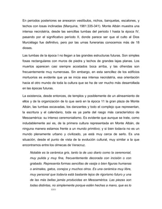 XXIII
En periodos posteriores se anexaron vestíbulos, nichos, banquetas, escalones, y
techos con losas inclinadas (Marquina, 1981:335-341). Monte Albán muestra una
intensa necrolatría, desde las sencillas tumbas del periodo I hasta la época IV,
pasando por el significativo período II, donde parece ser que el culto al Dios
Murciélago fue definitivo, pero por las urnas funerarias conocemos más de 18
dioses.
Las tumbas de la época I no llegan a las grandes estructuras futuras. Son simples
fosas rectangulares con muros de piedra y techos de grandes lajas planas. Los
muertos aparecen casi siempre acostados boca arriba, y las ofrendas son
frecuentemente muy numerosas. Sin embargo, en esta sencillez de los edificios
mortuorios es evidente que ya se inicia esa intensa necrolatría, esa orientación
hacia el otro mundo de toda la cultura que se ha de ver mucho más desarrollada
en las épocas futuras.
La existencia, desde entonces, de templos y posiblemente de un alineamiento de
ellos y de la organización de lo que será en la época 11 la gran plaza de Monte
Albán, las tumbas excavadas, los danzantes y todo el complejo que representan,
la escritura y el calendario, toda es ya parte del rasgo más característico de
Mesoamérica: su intenso ceremonialismo. Es evidente que aunque se trate, como
indudablemente así es, de la primera cultura representada en Monte Albán, de
ninguna manera estamos frente a un mundo primitivo; y si bien todavía no es un
mundo plenamente urbano y civilizado, ya está muy cerca de serlo. Es una
situación, desde el punto de vista de la evolución cultural, muy similar a la que
encontramos entre los olmecas de Veracruz.
Notable es la cerámica gris, tanto la de uso diario como la ceremonial,
muy pulida y muy fina, frecuentemente decorada con incisión o con
grabado. Representa formas sencillas de vasija o bien figuras humanas
o animales, gatos, conejos y muchos otros. Es una cerámica muy libre,
muy personal que todavía está bastante lejos de rigorismo futuro y una
de las más bellas jamás producidas en Mesoamérica. Las piezas son
todas distintas, no simplemente porque estén hechas a mano, que es lo
 