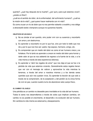 29
querido?, ¿qué hay después de la muerte?, ¿por qué y para qué estamos vivos?,
¿existe un Dios?,
¿cuál es el sentido de dolor, de la enfermedad, del sufrimiento humano?, ¿cuál es
la misión de la vida?, ¿qué quiero hacer realmente con mi vida?.
Es como cruzar un río de dolor que no nos permite rodearlo o evadirlo y nos obliga
a atravesarlo tarde o temprano aunque no queramos hacerlo.
OBJETIVOS DE UN DUELO
ჶ No es olvidar al ser querido, sino poder vivir con su ausencia y recordarlo
con amor y sin destruirnos.
ჶ Es aprender a recordarlo no por lo que fue, sino por todo lo bello que nos
dio y por lo que nos hizo ser: padre, hijo esposo, hermano, amigo, etc.
ჶ Es comprender que en medio del dolor es como el ser humano crece y se
fortalece. Por lo tanto es aprender a crecer en medio del dolor para honrar y
darle valor al que se nos adelantó de regreso a la fuente de la vida, o a la
vida misma a través de esta experiencia dolorosa.
ჶ Es aprender a “abrir los regalos de amor” que nos deja el que se fue o la
pérdida de vida que estamos viviendo. Generalmente estos regalos tienen
que ver con el mensaje de valorar y aprovechar la vida mientras la
tenemos, a través del amor a nosotros mismos y a los demás seres
queridos que aún nos quedan vivos. Es aprender la lección de que solo a
través de la comprensión, de la aceptación y del perdón es la única forma
de vivir en paz, cuando nuestro turno de abandonar este cuerpo físico.
EL CAMBIO Y EL DUELO
Una pérdida es un cambio no deseable pero inevitable en la vida del ser humano.
Todos lo seres nos desarrollamos a través de ciclos que implican cambios, sin
cambio no es posible el crecimiento, el desarrollo o la evolución del ser humano.
Sin cambios la vida misma se estancaría y desaparecería.
 