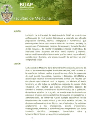 III
MISIÓN
La Misión de la Facultad de Medicina de la BUAP es la de formar
profesionales de nivel técnico, licenciatura y posgrado, con elevada
preparación científica, técnica, pedagógica y humanística, que
contribuyan en forma importante al desarrollo de nuestro estado y de
nuestro país. Profesionales capaces de preservar y fomentar la salud
de los individuos, de realizar investigación médica y biomédica, de
insertarse como docentes del nivel medio superior y superior,
comprometidos con el medio ambiente que les rodea, con un elevado
sentido ético y humano, una amplia vocación de servicio y un gran
compromiso social.
VISIÓN
La Facultad de Medicina de la Benemérita Universidad Autónoma de
Puebla, es una de las mejores Facultades del país, líder nacional en
la enseñanza del área médica y biomédica con oferta de programas
de nivel técnico, licenciatura, maestría y doctorado, acreditados y
reconocidos nacional e internacionalmente. Somos una Facultad con
estudiantes que cubren el perfil de ingreso, una elevada eficiencia
terminal y un alto índice de satisfacción respecto de nuestra oferta
educativa, una Facultad que egresa profesionales capaces de
contribuir a mejorar y mantener el estado de salud de la población,
de continuar estudios de posgrado, de insertarse en las instituciones
públicas o privadas como prestadores de servicios, investigadores, o
administradores, de formar los nuevos cuerpos académicos de las
universidades de nuestro estado y de otros estados del país, de
destacar profesionalmente en México y en el extranjero, de satisfacer
ampliamente a los empleadores, siendo profesionales,
investigadores, docentes o administradores competentes, con sólida
formación científica, pedagógica, humanística, ética y
fundamentalmente con un gran compromiso social.
 