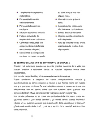 34
Temperamento depresivo o
melancólico.
Personalidad inestable
emocionalmente.
Personalidad agresiva o
culpígena.
Situación económica limitada.
Falta de actividad o de
responsabilidades cotidianas-
Conflictos no resueltos con
otros miembros de la familia
(emocionales o legales).
Soledad real o acompañada
(no tener con quien compartir
su dolor aunque viva con
alguien más).
Vivir solo (comer y dormir
solo).
Incapacidad de relacionarse
afectivamente con los demás.
Estado de salud deficiente.
Ideación suicida o intentos de
suicidio previos.
Falta de contacto con su propia
espiritualidad o nivel de fe en
algo superior.
EL SENTIDO DEL DOLOR Y EL SUFRIMIENTO DE UN DUELO
El dolor y el sufrimiento pueden ser los más grandes maestros de la vida, nos
pueden enseñar a reconocer dentro de nosotros aspectos nunca antes
sospechados.
Nos permite valorar la vida y a los que quedan cerca de nosotros.
Puede ayudarnos a despertar de ciertos comportamientos nocivos y
autodestructivos asi como obligarnos a revisar lo que hemos hecho con nuestra
vida y si queremos continuar Es una invitación a revisar la manera en la que nos
relacionamos con los demás, sobre todo con nuestros seres queridos más
cercanos tambien influye para revisar los valores que guían nuestra vida.
Nos permite reflexionar en las cosas más profundas de la vida, como puede ser:
¿quiénes somos?, ¿de dónde venimos?, ¿a dónde vamos cuando morimos?,
¿Existe un ser superior que creo toda la perfección de la naturaleza y el cosmos?,
¿Cuál es el sentido de la vida?, ¿cuál es el sentido de la muerte?, entre muchas
otras preguntas.
 