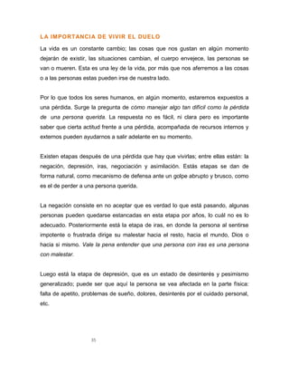 35
LA IMPORTANCIA DE VIVIR EL DUELO
La vida es un constante cambio; las cosas que nos gustan en algún momento
dejarán de existir, las situaciones cambian, el cuerpo envejece, las personas se
van o mueren. Esta es una ley de la vida, por más que nos aferremos a las cosas
o a las personas estas pueden irse de nuestra lado.
Por lo que todos los seres humanos, en algún momento, estaremos expuestos a
una pérdida. Surge la pregunta de cómo manejar algo tan difícil como la pérdida
de una persona querida. La respuesta no es fácil, ni clara pero es importante
saber que cierta actitud frente a una pérdida, acompañada de recursos internos y
externos pueden ayudarnos a salir adelante en su momento.
Existen etapas después de una pérdida que hay que vivirlas; entre ellas están: la
negación, depresión, iras, negociación y asimilación. Estás etapas se dan de
forma natural, como mecanismo de defensa ante un golpe abrupto y brusco, como
es el de perder a una persona querida.
La negación consiste en no aceptar que es verdad lo que está pasando, algunas
personas pueden quedarse estancadas en esta etapa por años, lo cuál no es lo
adecuado. Posteriormente está la etapa de iras, en donde la persona al sentirse
impotente o frustrada dirige su malestar hacia el resto, hacia el mundo, Dios o
hacia si mismo. Vale la pena entender que una persona con iras es una persona
con malestar.
Luego está la etapa de depresión, que es un estado de desinterés y pesimismo
generalizado; puede ser que aquí la persona se vea afectada en la parte física:
falta de apetito, problemas de sueño, dolores, desinterés por el cuidado personal,
etc.
 