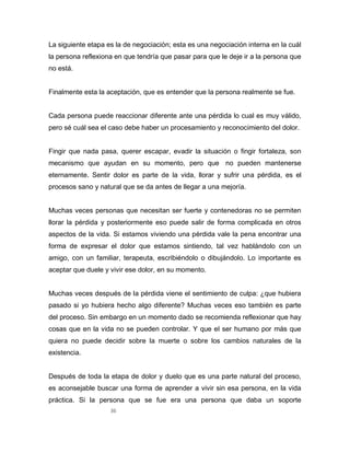 36
La siguiente etapa es la de negociación; esta es una negociación interna en la cuál
la persona reflexiona en que tendría que pasar para que le deje ir a la persona que
no está.
Finalmente esta la aceptación, que es entender que la persona realmente se fue.
Cada persona puede reaccionar diferente ante una pérdida lo cual es muy válido,
pero sé cuál sea el caso debe haber un procesamiento y reconocimiento del dolor.
Fingir que nada pasa, querer escapar, evadir la situación o fingir fortaleza, son
mecanismo que ayudan en su momento, pero que no pueden mantenerse
eternamente. Sentir dolor es parte de la vida, llorar y sufrir una pérdida, es el
procesos sano y natural que se da antes de llegar a una mejoría.
Muchas veces personas que necesitan ser fuerte y contenedoras no se permiten
llorar la pérdida y posteriormente eso puede salir de forma complicada en otros
aspectos de la vida. Si estamos viviendo una pérdida vale la pena encontrar una
forma de expresar el dolor que estamos sintiendo, tal vez hablándolo con un
amigo, con un familiar, terapeuta, escribiéndolo o dibujándolo. Lo importante es
aceptar que duele y vivir ese dolor, en su momento.
Muchas veces después de la pérdida viene el sentimiento de culpa: ¿que hubiera
pasado si yo hubiera hecho algo diferente? Muchas veces eso también es parte
del proceso. Sin embargo en un momento dado se recomienda reflexionar que hay
cosas que en la vida no se pueden controlar. Y que el ser humano por más que
quiera no puede decidir sobre la muerte o sobre los cambios naturales de la
existencia.
Después de toda la etapa de dolor y duelo que es una parte natural del proceso,
es aconsejable buscar una forma de aprender a vivir sin esa persona, en la vida
práctica. Si la persona que se fue era una persona que daba un soporte
 