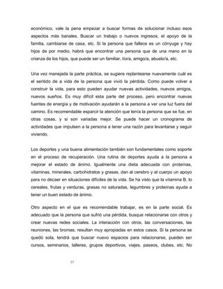 37
económico, vale la pena empezar a buscar formas de solucionar incluso esos
aspectos más banales. Buscar un trabajo o nuevos ingresos, el apoyo de la
familia, cambiarse de casa, etc. Si la persona que fallece es un cónyuge y hay
hijos de por medio, habrá que encontrar una persona que de una mano en la
crianza de los hijos, que puede ser un familiar, tío/a, amigo/a, abuelo/a, etc.
Una vez manejada la parte práctica, se sugiere replantearse nuevamente cuál es
el sentido de a vida de la persona que vivió la pérdida. Como puede volver a
construir la vida, para esto pueden ayudar nuevas actividades, nuevos amigos,
nuevos sueños. Es muy difícil esta parte del proceso, pero encontrar nuevas
fuentes de energía y de motivación ayudarán a la persona a ver una luz fuera del
camino. Es recomendable esparcir la atención que tenía la persona que se fue, en
otras cosas, y si son variadas mejor. Se puede hacer un cronograma de
actividades que impulsen a la persona a tener una razón para levantarse y seguir
viviendo.
Los deportes y una buena alimentación también son fundamentales como soporte
en el proceso de recuperación. Una rutina de deportes ayuda a la persona a
mejorar el estado de ánimo. Igualmente una dieta adecuada con proteínas,
vitaminas, minerales, carbohidratos y grasas, dan al cerebro y al cuerpo un apoyo
para no decaer en situaciones difíciles de la vida. Se ha visto que la vitamina B, lo
cereales, frutas y verduras, grasas no saturadas, legumbres y proteínas ayuda a
tener un buen estado de ánimo.
Otro aspecto en el que es recomendable trabajar, es en la parte social. Es
adecuado que la persona que sufrió una pérdida, busque relacionarse con otros y
crear nuevas redes sociales. La interacción con otros, las conversaciones, las
reuniones, las bromas, resultan muy apropiadas en estos casos. Si la persona se
quedó sola, tendrá que buscar nuevo espacios para relacionarse, pueden ser
cursos, seminarios, talleres, grupos deportivos, viajes, paseos, clubes, etc. No
 