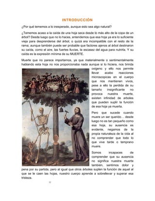 IV
INTRODUCCIÓN
¿Por qué tememos a lo inesperado, aunque esto sea algo natural?
¿Tememos acaso a la caída de una hoja seca desde lo más alto de la copa de un
árbol? Desde luego que no lo haces, entendemos que esa hoja ya era lo suficiente
vieja para desprenderse del árbol, o quizá era incompatible con el resto de la
rama; aunque también puede ser probable que factores ajenos al árbol destinaron
su caída, como el aire, las fuertes lluvias, la escasez del agua para nutrirla. Y su
caída es la expresión mínima de su MUERTE.
Muerte que no parece importarnos, ya que materialmente o sentimentalmente
hablando esta hoja no nos proporcionaba nada aunque si lo hiciera, nos brinda
oxigeno y ello nos permite
llevar acabo reacciones
microscopicas en el cuerpo
que nos mantienen vivos,
pese a ello la perdida de su
tamaño insignificante no
provoca nuestra muerte,
existen infinidad de arboles
que pueden suplir la función
de esa hoja ya muerta.
Pero que sucede cuando
muere un ser querido… desde
luego no es tan pequeño como
esa hoja, su ausencia es
evidente, negamos de la
propia naturaleza de la vida al
no comprender que todo lo
que vive tarde o temprano
muere.
Somos incapaces de
comprender que su ausencia
no significa nuestra muerte
también, sentimos dolor y
pena por su partida, pero al igual que otros árboles suplen la función de aquel al
que se le caen las hojas, nuestro cuerpo aprende a sobrellevar y superar esa
tristeza.
 
