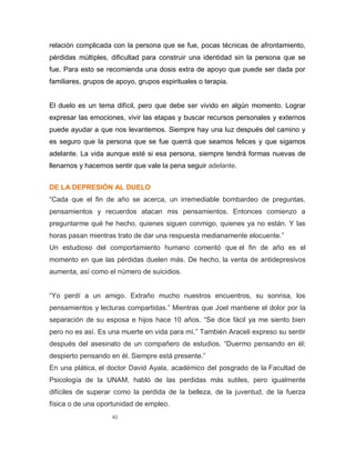 40
relación complicada con la persona que se fue, pocas técnicas de afrontamiento,
pérdidas múltiples, dificultad para construir una identidad sin la persona que se
fue. Para esto se recomienda una dosis extra de apoyo que puede ser dada por
familiares, grupos de apoyo, grupos espirituales o terapia.
El duelo es un tema difícil, pero que debe ser vivido en algún momento. Lograr
expresar las emociones, vivir las etapas y buscar recursos personales y externos
puede ayudar a que nos levantemos. Siempre hay una luz después del camino y
es seguro que la persona que se fue querrá que seamos felices y que sigamos
adelante. La vida aunque esté si esa persona, siempre tendrá formas nuevas de
llenarnos y hacernos sentir que vale la pena seguir adelante.
DE LA DEPRESIÓN AL DUELO
“Cada que el fin de año se acerca, un irremediable bombardeo de preguntas,
pensamientos y recuerdos atacan mis pensamientos. Entonces comienzo a
preguntarme qué he hecho, quienes siguen conmigo, quienes ya no están. Y las
horas pasan mientras trato de dar una respuesta medianamente elocuente.”
Un estudioso del comportamiento humano comentó que el fin de año es el
momento en que las pérdidas duelen más. De hecho, la venta de antidepresivos
aumenta, así como el número de suicidios.
“Yo perdí a un amigo. Extraño mucho nuestros encuentros, su sonrisa, los
pensamientos y lecturas compartidas.” Mientras que Joel mantiene el dolor por la
separación de su esposa e hijos hace 10 años. “Se dice fácil ya me siento bien
pero no es así. Es una muerte en vida para mí.” También Araceli expreso su sentir
después del asesinato de un compañero de estudios. “Duermo pensando en él;
despierto pensando en él. Siempre está presente.”
En una plática, el doctor David Ayala, académico del posgrado de la Facultad de
Psicología de la UNAM, habló de las perdidas más sutiles, pero igualmente
difíciles de superar como la perdida de la belleza, de la juventud, de la fuerza
física o de una oportunidad de empleo.
 