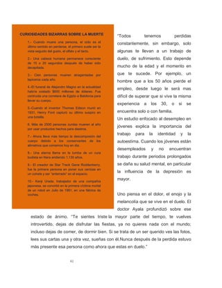 41
“Todos tenemos perdidas
constantemente, sin embargo, solo
algunas te llevan a un trabajo de
duelo, de sufrimiento. Esto depende
mucho de la edad y el momento en
que te sucede. Por ejemplo, un
hombre que a los 50 años pierde el
empleo, desde luego le será mas
difícil de superar que si vive la misma
experiencia a los 30, o si se
encuentra solo o con familia.
Un estudio enfocado al desempleo en
jóvenes explica la importancia del
trabajo para la identidad y la
autoestima. Cuando los jóvenes están
desempleados y no encuentran
trabajo durante periodos prolongados
se daña su salud mental, en particular
la influencia de la depresión es
mayor.
Uno piensa en el dolor, el enojo y la
melancolía que se vive en el duelo. El
doctor Ayala profundizó sobre ese
estado de ánimo. “Te sientes triste la mayor parte del tiempo, te vuelves
introvertido, dejas de disfrutar las fiestas, ya no quieres nada con el mundo;
incluso dejas de comer, de dormir bien. Si se trata de un ser querido ves las fotos,
lees sus cartas una y otra vez, sueñas con él.Nunca después de la perdida estuvo
más presente esa persona como ahora que estas en duelo.”
CURIOSIDADES BIZARRAS SOBRE LA MUERTE
1.- Cuando muere una persona, el oído es el
último sentido en perderse, el primero suele ser la
vista seguido del gusto, el olfato y el tacto.
2.- Una cabeza humana permanece consciente
de 15 o 20 segundos después de haber sido
decapitada.
3.- Cien personas mueren atragantadas por
lapiceros cada año.
4.-El funeral de Alejandro Magno en la actualidad
habría costado $600 millones de dólares. Fue
contruida una corretera de Egipto a Babilonia para
llevar su cuerpo.
5.-Cuando el inventor Thomas Edison murió en
1931, Henry Ford capturó su último suspiro en
una botella.
6. Más de 2500 personas zurdas mueren al año
por usar productos hechos para diestros.
7.- Ahora lleva más tiempo la descomposión del
cuerpo debido a los conservantes de los
alimetnos que comemos hoy en dia.
8.- Una eterna llama en la tumba de un cura
budista en Nara aridiendo 1,130 años.
9.- El creador de Star Treck Gene Roddenberry,
fue la primera persona en poner sus cenizas en
un cohete y ser “enterrado” en el espacio.
10.- Kenji Urada, trabajador de una compañía
japonesa, se convirtió en la primera víctima mortal
de un robot en Julio de 1981, en una fábrica de
coches.
 