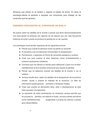 43
fármacos que actúan en el cerebro y mejoran el estado de ánimo. En tanto, la
psicología alienta al paciente a expresar sus emociones para trabajar en las
conductas que las generan.
ERRORES FRECUENTES AL ATRAVESAR UN DUELO
No querer saber los detalles de la muerte o pensar que llorar desconsoladamente
nos hace perder la entereza son algunos de los tópicos que con más frecuencia
tratamos de evitar cuando se produce la pérdida de un ser querido.
Los psicólogos recomiendan apartarse de los siguientes errores:
Pensar que cuando la persona muere se pierde su recuerdo
El recuerdo y las vinculaciones emocionales no desaparecen.
Permanecen, y aparecen en forma de recuerdos pasajeros o sueños.
Creer que para superar el dolor debemos volver inmediatamente a
nuestros quehaceres cotidianos
Conviene que nos demos un tiempo para reflexionar y para vivir el dolor
sobrellevando el duro proceso emocional que supone la pérdida.
Pensar que no debemos conocer los detalles de la muerte ni ver el
cadáver
Aunque resulte duro, saber los detalles de la desaparición de la persona
amada ayuda a aceptar la realidad de la ausencia. La falta de
información puede generar confusión y fantasías irreales.
Creer que cuando se demuestra rabia, dolor o desesperanza se está
más expuesto a la depresión
La expresión de estos sentimientos es necesaria, porque permite que
se procese la pérdida y se elabore el duelo, aunque puedan percibirse
como manifestaciones exageradas o propias de culturas o países
poco desarrollados.
 